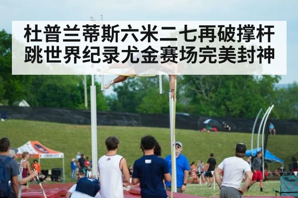 杜普兰蒂斯六米二七再破撑杆跳世界纪录尤金赛场完美封神