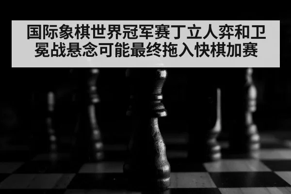 国际象棋世界冠军赛丁立人弈和卫冕战悬念可能最终拖入快棋加赛