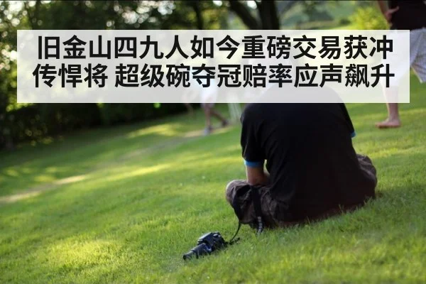 旧金山四九人如今重磅交易获冲传悍将 超级碗夺冠赔率应声飙升